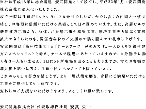 当社は平成13年に総合鳶建 安武開発として設立し、平成22年1月に安武開発 株式会社に法人化いたしました。設立当時は社員が2人という小さな会社でしたが、今では多くの仲間と一致団結し、お客様に信頼いただける業者として日々務めています。また、高層ビルの鉄骨建方工事から、解体、吊足場工事や橋梁工事、鉄塔工事等と幅広く業務拡大できましたのも、関係者各位のご支援のお陰と謹んでお礼申し上げます。安武開発は「高い技術力」と「チームワーク」が強みです。一人ひとりを鉄骨建方のスペシャリストと考え、チームで現場にあたっていますので、自分勝手に動く者は一人もいません。1日に5ヶ所現場を回ることもありますが、常にお客様の満足度を第一に考え、社員一同レベルアップを図っています。これからも日々努力を惜しまず、より一層技術を磨き、皆様にご満足いただける工事をご提供していく所存です。変わらぬご支援をいただけますよう、よろしくお願い致します。　安武開発株式会社 代表取締役社長 安武 栄一