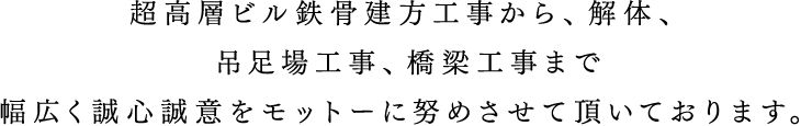 超高層ビル鉄骨建方工事から、解体、吊足場工事、橋梁工事まで幅広く誠心誠意をモットーに努めさせて頂いております。