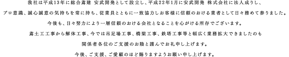 我社は平成13年に総合鳶建 安武開発として設立し、平成22年1月に安武開発 株式会社に法人成りし、プロ意識、誠心誠意の気持ちを常に持ち、従業員とともに一致協力しお客様に信頼のおける業者として日々務めて参りました。今後も、日々努力により一層信頼のおける会社となることを心がける所存でございます。鳶土工工事から解体工事、今では吊足場工事、橋梁工事、鉄塔工事等と幅広く業務拡大できましたのも関係者各位のご支援のお陰と謹んでお礼申し上げます。今後、ご支援、ご愛顧のほど賜りますようお願い申し上げます。